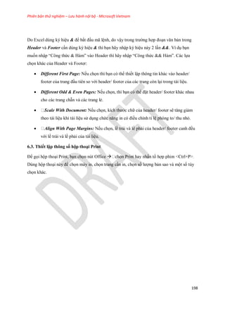 Phiên bản thử nghiệm – Lưu hành nội bộ - Microsoft Vietnam
198
Do Excel dùng ký hiệu & để bắt đầu mã lệnh, do vậy trong trường hợp đoạn văn bản trong
Header và Footer cần dùng ký hiệu & thì bạn hãy nhập ký hiệu này 2 lần &&. Ví dụ bạn
mu n nhập ―Công thức & Hàm‖ vào Header thì hãy nhập ―Công thức && Hàm‖. Các l a
ch n khác của Header và Footer:
 Different First Page: N u ch n thì bạn có thể thi t lập thông tin khác vào header/
footer của trang đầu tiên so với header/ footer của các trang còn lại trong tài liệu.
 Different Odd & Even Pages: N u ch n, thì bạn có thể đặt header/ footer khác nhau
cho các trang chẵn và các trang lẻ.
 Scale With Document: N u ch n, kích thước chữ của header/ footer sẽ tăng giảm
theo tài liệu khi tài liệu sử dụng chức năng in có điều chỉnh tỉ lệ phóng to/ thu nhỏ.
 Align With Page Margins: N u ch n, lề trái và lề phải của header/ footer canh đều
với lề trái và lề phải của tài liệu.
6.3. Thiết lập thông số hộp thoại Print
Để g i hộp thoại Print, bạn ch n nút Office 
Dùng hộp thoại này để ch n máy in, ch n trang cần in, ch n s lượng bản sao và một s tùy
ch n khác.
 