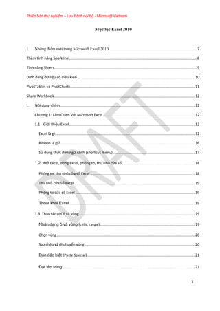 Phiên bản thử nghiệm – Lưu hành nội bộ - Microsoft Vietnam
1
Mục lục Excel 2010
I. Những điểm mới trong Microsoft Excel 2010 ..................................................................................7
Thêm tính năng Sparkline........................................................................................................................8
Tính năng Slicers......................................................................................................................................9
Định dạng dữ liệu có điều kiện ..............................................................................................................10
PivotTables và PivotCharts.....................................................................................................................11
Share Workbook....................................................................................................................................12
I. Nội dung chính ..............................................................................................................................12
Chương 1: Làm Quen Với Microsoft Excel ......................................................................................12
1.1 Giới thiệu Excel......................................................................................................................12
Excel là gì:..................................................................................................................................12
Ribbon là gì? ..............................................................................................................................16
Sử dụng thực đơn ngữ cảnh (shortcut menu).............................................................................17
1.2. Mở Excel, đóng Excel, phóng to, thu nhỏ cửa sổ ....................................................................18
Phóng to, thu nhỏ cửa sổ Excel ..................................................................................................18
Thu nhỏ cửa sổ Excel .................................................................................................................19
Phóng to cửa sổ Excel ................................................................................................................19
Thoát khỏi Excel......................................................................................................................19
1.3. Thao tác với ô và vùng.............................................................................................................19
Nhận dạng ô và vùng (cells, range).........................................................................................19
Chọn vùng..................................................................................................................................20
Sao chép và di chuyển vùng .......................................................................................................20
Dán đặc biệt (Paste Special).....................................................................................................21
Đặt tên vùng ............................................................................................................................23
 