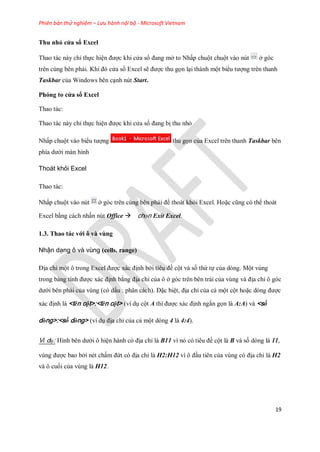 Phiên bản thử nghiệm – Lưu hành nội bộ - Microsoft Vietnam
19
Thu nhỏ cửa sổ Excel
Thao tác này chỉ th c hiện được khi cửa sổ đang mở to Nhấp chuột chuột vào nút ở góc
trên cùng bên phải. Khi đó cửa sổ Excel sẽ được thu g n lại thành một biểu tượng trên thanh
Taskbar của Windows bên cạnh nút Start.
Phóng to cửa sổ Excel
Thao tác:
Thao tác này chỉ th c hiện được khi cửa sổ đang bị thu nhỏ
Nhấp chuột vào biểu tượng thu g n của Excel trên thanh Taskbar bên
phía dưới màn hình
Thoát khỏi Excel
Thao tác:
Nhấp chuột vào nút ở góc trên cùng bên phải để thoát khỏi Excel. Hoặc cũng có thể thoát
Excel bằng cách nhấn nút Office chọn Exit Excel.
1.3. Thao tác với ô và vùng
Nhận dạng ô và vùng (cells, range)
Địa chỉ một ô trong Excel được xác định bởi tiêu đề cột và s thứ t của dòng. Một vùng
trong bảng tính được xác định bằng địa chỉ của ô ở góc trên bên trái của vùng và địa chỉ ô góc
dưới bên phải của vùng (có dấu : phân cách). Đặc biệt, địa chỉ của cả một cột hoặc dòng được
xác định là <tên cột>:<tên cột> (ví dụ cột A thì được xác định ngắn g n là A:A) và <số
dòng>:<số dòng> (ví dụ địa chỉ của cả một dòng 4 là 4:4).
Ví dụ: Hình bên dưới ô hiện hành có địa chỉ là B11 vì nó có tiêu đề cột là B và s dòng là 11,
vùng được bao bởi nét chấm đứt có địa chỉ là H2:H12 vì ô đầu tiên của vùng có địa chỉ là H2
và ô cu i của vùng là H12.
 