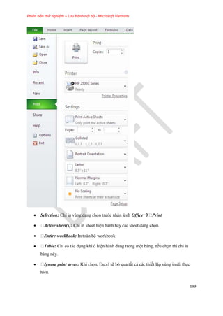 Phiên bản thử nghiệm – Lưu hành nội bộ - Microsoft Vietnam
199
 Selection: Chỉ in vùng đang ch n trước nhấn lệnh Office  Print
 Active sheet(s): Chỉ in sheet hiện hành hay các sheet đang ch n.
 Entire workbook: In toàn bộ workbook
 Table: Chỉ có tác dụng khi ô hiện hành đang trong một bảng, n u ch n thì chỉ in
bảng này.
 Ignore print areas: Khi ch n, Excel sẽ bỏ qua tất cả các thi t lập vùng in đã th c
hiện.
 
