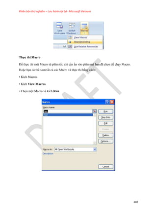 Phiên bản thử nghiệm – Lưu hành nội bộ - Microsoft Vietnam
202
Thực thi Macro
Để th c thi một Macro từ phím tắt, chỉ cần ấn vào phím mà bạn đã ch n để chạy Macro.
Hoặc bạn có thể xem tất cả các Macro và th c thi bằng cách:
• Kích Macros
• Kích View Macros
• Ch n một Macro và kích Run
 
