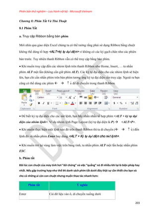 Phiên bản thử nghiệm – Lưu hành nội bộ - Microsoft Vietnam
203
Chương 8: Phím Tắt Và Thủ Thuật
8.1 Phím Tắt
a. Truy cập Ribbon bằng bàn phím
Mới nhìn qua giao diện Excel chúng ta có thể tưởng rằng phải sử dụng Ribbon bằng chuột
không thể dùng tổ hợp <ALT+ký tự đại diện> vì không có các ký gạch chân như các phiên
bản trước. Tuy nhiên thanh Ribbon vẫn có thể truy cập bằng bàn phím.
Khi mu n truy cập đ n các nhóm lệnh trên thanh Ribbon như Home, Insert, … ta nhấn
phím ALT một lần (không cần giữ phím ALT). Các ký t đại diện cho các nhóm lệnh sẽ hiện
lên, bạn chỉ cần nhấn phím trên bàn phím tương ứng ký t đại diện cần truy cập. Ngoài ra bạn
cũng có thể dùng các phím để di chuyển trong thanh Ribbon.
Để bi t ký t đại diện cho các nút lệnh, bạn hãy nhấn nhấn tổ hợp phím <ALT + ký tự đại
diện của nhóm lệnh>. Ví dụ nhóm lệnh Page Layout (ký t đại diện là P) <ALT+P>.
Khi mu n th c hiện một lệnh nào đó trên thanh Ribbon thì ta di chuyển () đ n
lệnh đó và nhấn phím Enter hay dùng <ALT + Ký tự đại diện cho nút lệnh>.
Khi mu n trở lại vùng làm việc trên bảng tính, ta nhấn phím ALT một lần hoặc nhấn phím
ESC.
b. Phím tắt
Đôi lúc con chuột của máy tính hơi “dở chứng” và việc “quẳng” nó đi nhiều khi lại là biện pháp hay
nhất. Nếu gặp trường hợp như thế thì danh sách phím tắt dưới đây thật sự cần thiết cho bạn và
cho cả những ai còn con chuột nhưng muốn thao tác nhanh hơn:
Phím tắt Ý nghĩa
Enter Cài dữ liệu vào ô, di chuyển xu ng dưới
 
