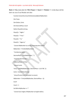 Phiên bản thử nghiệm – Lưu hành nội bộ - Microsoft Vietnam
207
Bước 2. Nhấp chuột phải lên VBA Project >> Insert >> Module >> và dán đoạn mã bên
dưới vào cửa sổ của Module mới chèn
Function ConvertCurrencyToVietnamese(ByVal MyNumber)
Dim Temp
Dim Dollars, Cents
Dim DecimalPlace, Count
ReDim Place(9) As String
Place(2) = " Nghin "
Place(3) = " Trieu "
Place(4) = " Ty "
Place(5) = " Ngan ty "
' Convert MyNumber to a string, trimming extra spaces.
MyNumber = Trim(Str(MyNumber))
' Find decimal place.
DecimalPlace = InStr(MyNumber, ".")
' f we fin ecimal place
If DecimalPlace > 0 Then
' Convert cents
Temp = Left(Mid(MyNumber, DecimalPlace + 1) & "00", 2)
Cents = ConvertTens(Temp)
' Strip off cents from remainder to convert.
MyNumber = Trim(Left(MyNumber, DecimalPlace - 1))
End If
Count = 1
Do While MyNumber <> ""
' Convert last 3 digits of MyNumber to English dollars.
 