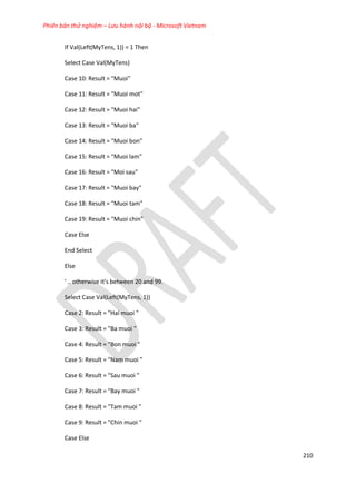 Phiên bản thử nghiệm – Lưu hành nội bộ - Microsoft Vietnam
210
If Val(Left(MyTens, 1)) = 1 Then
Select Case Val(MyTens)
Case 10: Result = "Muoi"
Case 11: Result = "Muoi mot"
Case 12: Result = "Muoi hai"
Case 13: Result = "Muoi ba"
Case 14: Result = "Muoi bon"
Case 15: Result = "Muoi lam"
Case 16: Result = "Moi sau"
Case 17: Result = "Muoi bay"
Case 18: Result = "Muoi tam"
Case 19: Result = "Muoi chin"
Case Else
End Select
Else
' .. otherwise it’s between 20 an 99.
Select Case Val(Left(MyTens, 1))
Case 2: Result = "Hai muoi "
Case 3: Result = "Ba muoi "
Case 4: Result = "Bon muoi "
Case 5: Result = "Nam muoi "
Case 6: Result = "Sau muoi "
Case 7: Result = "Bay muoi "
Case 8: Result = "Tam muoi "
Case 9: Result = "Chin muoi "
Case Else
 