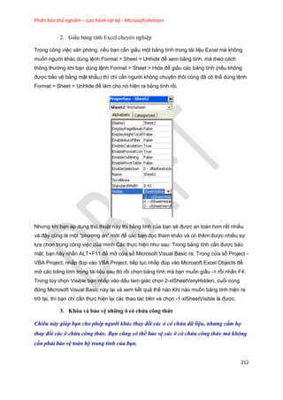 Phiên bản thử nghiệm – Lưu hành nội bộ - Microsoft Vietnam
212
2. Giấu bảng tính Excel chuyên nghiệp
Trong công việc văn phòng, nếu bạn cần giấu một bảng tính trong tài liệu Excel mà không
muốn người khác dùng lệnh Format > Sheet > Unhide để xem bảng tính, mà theo cách
thông thường khi bạn dùng lệnh Format > Sheet > Hide để giấu các bảng tính (nếu không
được bảo vệ bằng mật khẩu) thì chỉ cần người không chuyên thôi cũng đã có thể dùng lệnh
Format > Sheet > UnHide để làm cho nó hiện ra bảng tính rồi.
Nhưng khi bạn áp dụng thủ thuật này thì bảng tính của bạn sẽ được an toàn hơn rất nhiều
và đây cũng là một "phương án" mới để các bạn đọc tham khảo và có thêm được nhiều sự
lựa chon trong công việc của mình Các thực hiện như sau: Trong bảng tính cần được bảo
mật, bạn hãy nhấn ALT+F11 để mở cửa sổ Microsoft Visual Basic ra. Trong cửa sổ Project -
VBA Project, nhắp đúp vào VBA Project, tiếp tục nhắp đúp vào Microsoft Excel Objects để
mở các bảng tính trong tài liệu sau đó rồi chọn bảng tính mà bạn muốn giấu -> rồi nhấn F4.
Trong tùy chọn Visible bạn nhắp vào dấu tam giác chọn 2-xlSheetVeryHidden, cuối cùng
đóng Microsoft Visual Basic này lại và xem kết quả thế nào Khi nào muốn bảng tính hiện ra
trở lại, thì bạn chỉ cần thực hiện lại các thao tác trên và chọn -1-xlSheetVisible là được.
3. Khóa và bảo vệ những ô có chứa công thức
Chiêu này giúp bạn cho phép người khác thay đ i các ô có chứa dữ liệu, nhưng cấm họ
thay đ i các ô chứa công thức. Bạn cũng có thể bảo vệ các ô có chứa công thức mà không
cần phải bảo vệ toàn bộ trang tính của bạn.
 