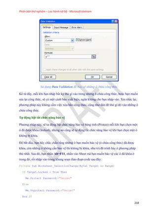 Phiên bản thử nghiệm – Lưu hành nội bộ - Microsoft Vietnam
218
Sử dụng Data Validation để bảo vệ những ô chứa công thức
Kể từ đây, mỗi khi bạn nhập bất kỳ thứ gì vào trong những ô chứa công thức, hoặc bạn mu n
sửa lại công thức, sẽ có một cảnh báo xuất hiện, ngăn không cho bạn nhập vào. Xin nhắc lại,
phương pháp này không cấm việc xóa hẳn công thức, cũng như dán đè thứ gì đó vào những ô
chứa công thức.
Tự động bật tắt chức năng bảo vệ
Phương pháp này, sẽ t động bật chức năng bảo vệ bảng tính (Protect) mỗi khi bạn ch n một
ô đã được khóa (locked), nhưng nó cũng sẽ t động tắt chức năng bảo vệ khi bạn ch n một ô
không bị khóa.
Để bắt đầu, bạn hãy chắc chắn rằng những ô bạn mu n bảo vệ (ô chứa công thức) đã được
khóa, còn những ô không cần bảo vệ thì không bị khóa, như tôi đã trình bày ở phương pháp
thứ nhất. Sau đó, bạn nhấn Alt+F11, nhấn vào Sheet mà bạn mu n bảo vệ các ô đã khóa ở
trong đó, rồi nhập vào trong khung soạn thảo đoạn code sau đây:
Private Sub Worksheet_SelectionChange(ByVal Target As Range)
If Target.Locked = True Then
Me.Protect Password:="Secret"
Else
Me.Unprotect Password:="Secret"
End If
 