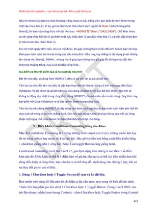 Phiên bản thử nghiệm – Lưu hành nội bộ - Microsoft Vietnam
221
Nếu tên Sheet của bạn có chứa khoảng trắng, hoặc có dấu tiếng Việt, bạn phải đặt tên Sheet trong
một cặp nháy đơn ('). Ví dụ, giả sử tên Sheet chứa danh sách nguồn là Sheet 1 (chứ không phải
Sheet1), thì bạn sửa công thức trên lại như sau: =INDIRECT("'Sheet 1'!$A$1:$A$8"). Chỗ khác nhau
so với công thức hồi nãy là có thêm một dấu nhấy đơn (') sau ấu nháy kép ("), và một dấu nháy đơn
(') nữa trước dấu chấm than (!).
Xin mở một ngoặc đơn: Nếu như có thể được, khi gặp những tham chiếu đến tên Sheet, bạn nên tập
thói quen luôn luôn bỏ nó vào trong cặp dấu nháy đơn. Điều này, tuy chẳng có tác dụng gì với những
tên sheet như Sheet1, D HH... nhưng nó sẽ giúp bạn không bao giờ gặp lỗi, khi bạn hay đặt tên
Sheet có khoảng trắng, hay là có bỏ dấu tiếng Việt...
Ưu điểm và Khuyết điểm của cả hai cách đã nêu trên
Đặt tên cho ãy, và ùng hàm ND RECT, đều có cái tiện lợi và cả cái bất tiện.
Tiện lợi của việc đặt tên cho dãy, là việc bạn thay đổi tên Sheet chẳng có ảnh hưởng gì đến Data-
Vali ation. Và đó chính là cái bất tiện của việc dùng INDIRECT, khi bạn đổi tên Sheet, tên mới sẽ
không tự động cập nhật trong công thức dùng INDIRECT, cho nên nếu vẫn muốn dùng công thức này,
bạn phải mở Data-Validation ra và sửa lại tên Sheet trong công thức.
Tiện lợi của việc dùng INDIRECT, là dãy dùng làm danh sách nguồn của bạn luôn luôn nằm yên chỗ đã
chọn (A1:A8 trong ví dụ trên chẳng hạn). Còn nếu bạn dùng Name, mà bạn lỡ tay xóa mất vài hàng
(hoặc cột) ngay chỗ chứa Name, thì bạn phải điều chỉnh lại cho đ ng...
5. Điều khiển Conditional Formating bằng checkbox.
Mặc dù Conditional Formating là 1 trong những chiêu mạnh của Excel, nhưng mu n bật hay
tắt nó bằng ribbon hay menu thì khá b c bội. Bây giờ ta bi n hoá bằng cách điều khiển bằng
1 checkbox gi ng như 1 công tắc (hoặc 1 cái toggle Button càng gi ng hơn).
Conditional Formating có từ đời Excel 97, gán định dạng cho những ô nào thoả 1 s điều
kiện nào đó. Điều kiện có thể là 1 điều kiện về giá trị, nhưng ta có thể tuỳ bi n nhiều hơn khi
dùng điều kiện là công thức, d a vào đó ta có thể thay đổi định dạng cho những ô này, khi có
s thay đổi giá trị của ô khác.
1. Dùng 1 Checkbox hoặc 1 Toggle Button để xem và ẩn dữ liệu:
Bạn mu n một vùng dữ liệu nào đó chỉ hiện ra lúc cần xem, xem xong thì bi n đi cho rảnh.
Trước tiên bạn phải gán lên sheet 1 Checkbox hoặc 1 Toggle Button. Trong Excel 2010, vào
tab Developer, nhấn Insert trong Controls - ch n Checkbox hoặc Toggle Button trong Control
 