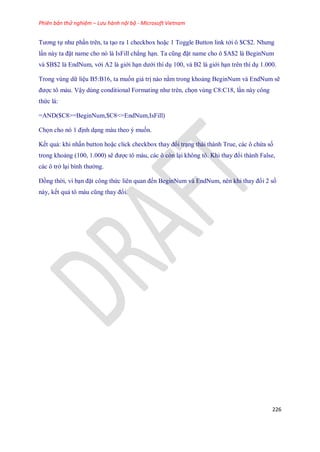 Phiên bản thử nghiệm – Lưu hành nội bộ - Microsoft Vietnam
226
Tương t như phần trên, ta tạo ra 1 checkbox hoặc 1 Toggle Button link tới ô $C$2. Nhưng
lần này ta đặt name cho nó là IsFill chẳng hạn. Ta cũng đặt name cho ô $A$2 là BeginNum
và $B$2 là EndNum, với A2 là giới hạn dưới thí dụ 100, và B2 là giới hạn trên thí dụ 1.000.
Trong vùng dữ liệu B5:B16, ta mu n giá trị nào nằm trong khoảng BeginNum và EndNum sẽ
được tô màu. Vậy dùng conditional Formating như trên, ch n vùng C8:C18, lần này công
thức là:
=AND($C8>=BeginNum,$C8<=EndNum,IsFill)
Ch n cho nó 1 định dạng màu theo ý mu n.
K t quả: khi nhấn button hoặc click checkbox thay đổi trạng thái thành True, các ô chứa s
trong khoảng (100, 1.000) sẽ được tô màu, các ô còn lại không tô. Khi thay đổi thành False,
các ô trở lại bình thường.
Đồng thời, vì bạn đặt công thức liên quan đ n BeginNum và EndNum, nên khi thay đổi 2 s
này, k t quả tô màu cũng thay đổi.
 