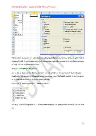 Phiên bản thử nghiệm – Lưu hành nội bộ - Microsoft Vietnam
231
Việc làm trên sẽ giúp chuyển toàn số các con số dạng văn bản sang số thực, vì ô rỗng có giá trị là 0 và
khi bạn cộng bất kz số nào vào một con số lưu ưới dạng văn bản trong Excel thì bạn đã làm cho con
số dạng văn bản chuyển thành số thực.
Dùng các hàm TEXT để chuyển đổi
Bạn có thể áp dụng nguyên tắc như cách trên vào một số hàm có sẵn của Excel để thực hiện việc
chuyển đổi. Thông thường, khi bạn dùng một hàm thuộc nhóm TEXT và kết quả trả về ưới dạng con
số thì Excel vẫn xem con số đó là giá trị dạng văn bản.
Giả sử bạn có một vùng dữ liệu A1:A7 như hình sau:
Bạn ùng hai hàm trong nhóm TE T là LEFT và F ND để tách các giá trị ra khỏi các chuỗi văn bản như
sau:
 
