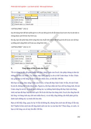 Phiên bản thử nghiệm – Lưu hành nội bộ - Microsoft Vietnam
232
=LEFT(A1,FIND(" ",A1)-1)
Sau khi ùng hàm để tách phần giá trị ra thì các kết quả trả về vẫn được Excel xem như là văn bản vì
ch ng được canh lề trái như hình sau:
Do vậy, bạn cần phải hiệu chỉnh công thức tác chuỗi trên một ít để kết quả trả về là các con số thực
sự bằng cách cộng thêm số 0 vào sau công thức trên:
=LEFT(A1,FIND(" ",A1)-1) + 0
9. Tăng thêm số lần Undo cho Excel
Tất cả chúng ta đều đã quen thuộc với chức năng Undo của Excel, cho phép chúng ta làm lại
những sai lầm của mình. Tuy nhiên, mặc định, chúng ta chỉ có thể Undo được 16 lần. Chiêu
này giúp bạn có thể tăng s lần Undo lên nhiều hơn, có thể đ n 100 lần.
Khi bạn sử dụng chức năng Undo của Excel, và bạn đã th c hiện Undo 16 lần, thì nút Undo
bị mờ đi, không thể Undo được nữa. Ngoài ra, khi bạn nhấn nút Save để lưu bảng tính, thì nút
Undo cũng bị mờ đi, và danh sách những tác vụ (những hành động đã th c hiện trên bảng
tính) mà bạn đã th c hiện bị mất sạch. Đó là do khi bạn lưu bảng tính, Excel cho rằng bạn đã
hài lòng với bảng tính này (thì mới nhấn Save), và nó thấy rằng không cần thi t phải giữ lại
danh sách những tác vụ trước khi lưu nữa.
Bạn có thể thấy rằng, quay lui lại 16 lần là không đủ, nhưng làm cách nào để tăng s lần này
lên? Nghĩa là làm cách nào để tăng danh sách các tác vụ của bạn lên? Thưa rằng, có cách, và
bạn có thể tăng con s này lên đ n 100 lần.
 