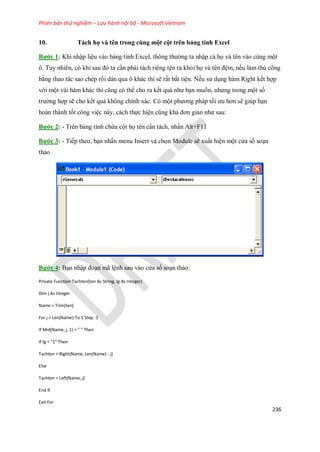 Phiên bản thử nghiệm – Lưu hành nội bộ - Microsoft Vietnam
236
10. Tách họ và tên trong cùng một cột trên bảng tính Excel
Bước 1: Khi nhập liệu vào bảng tính Excel, thông thường ta nhập cả h và tên vào cùng một
ô. Tuy nhiên, có khi sau đó ta cần phải tách riêng tên ra khỏi h và tên đệm, n u làm thủ công
bằng thao tác sao chép rồi dán qua ô khác thì sẽ rất bất tiện. N u sử dụng hàm Right k t hợp
với một vài hàm khác thì cũng có thể cho ra k t quả như bạn mu n, nhưng trong một s
trường hợp sẽ cho k t quả không chính xác. Có một phương pháp t i ưu hơn sẽ giúp bạn
hoàn thành t t công việc này, cách th c hiện cũng khá đơn giản như sau:
Bước 2: - Trên bảng tính chứa cột h tên cần tách, nhấn Alt+F11
Bước 3: - Ti p theo, bạn nhấn menu Insert và ch n Module sẽ xuất hiện một cửa sổ soạn
thảo.
Bước 4: Bạn nhập đoạn mã lệnh sau vào cửa sổ soạn thảo:
Private Function Tachten(ten As String, lg As Integer)
Dim j As Integer
Name = Trim(ten)
For j = Len(Name) To 1 Step -1
If Mid(Name, j, 1) = " " Then
If lg = "1" Then
Tachten = Right(Name, Len(Name) - j)
Else
Tachten = Left(Name, j)
End If
Exit For
 