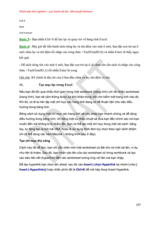 Phiên bản thử nghiệm – Lưu hành nội bộ - Microsoft Vietnam
237
End If
Next
End Function
Bước 5:- Bạn nhấn Ctrl+S để lưu lại và quay trở về bảng tính Excel.
Bước 6:- Bây giờ để ti n hành tách riêng h và tên đệm vào một ô mới, bạn đặt con trỏ tại ô
mới chứa h và tên đệm rồi nhập vào công thức =TachTen(B3,0) và nhấn Enter sẽ thấy ngay
k t quả.
- Để tách riêng tên vào một ô mới, bạn đặt con trỏ tại ô sẽ chứa tên cần tách và nhập vào công
thức =TachTen(B3,1) rồi nhấn Enter là xong.
Ghi chú: B3 chính là địa chỉ của ô ban đầu chứa cả h , tên đệm và tên.
11. Tạo mục lục trong Excel
Nếu bạn đã tốn quá nhiều thời gian trong một workbook (bảng tính) với rất nhiều worksheet
(trang tính), bạn sẽ cảm thông được sự khó khăn trong việc tìm kiếm một trang tính nào đó.
Khi đó, có lẽ ta nên lập một chỉ mục các trang tính đang có để thuận tiện cho việc điều
hướng trong bảng tính.
Bằng cách sử dụng một chỉ mục các trang tính sẽ cho phép bạn nhanh chóng và dễ dàng
điều hướng trong bảng tính, chỉ bằng một cú nhấp chuột sẽ đưa bạn đến chính xác nơi bạn
muốn đến mà không lo bị nhầm lẫn. Bạn có thể tạo một chỉ mục trong một vài cách: bằng
tay, tự động tạo ra bởi mã VBA, hoặc là sử dụng trình đơn tùy chọn theo ngữ cảnh (thậm
chí có thể dùng các hàm Macro4 – không trình bày ở đây).
Tạo chỉ mục thủ công
Cách này rất dễ làm, bạn chỉ cần chèn mới một worksheet và đăt cho nó một cái tên, ví dụ
như tên là Index. Sau đó, bạn nhận vào tên của các worksheet có trong workbook và tạo
các siêu liên kết (hyperlink) đến các worksheet tương ứng với tên mà bạn nhập.
Để tạo hyperlink bạn chọn tên sheet, sau đó vào Insert | chọn Hyperlink tại nhóm Links |
Insert | Hyperlinks] hoặc nhấn phím tắt là Ctrl+K để mở hộp thoại Insert Hyperlink.
 