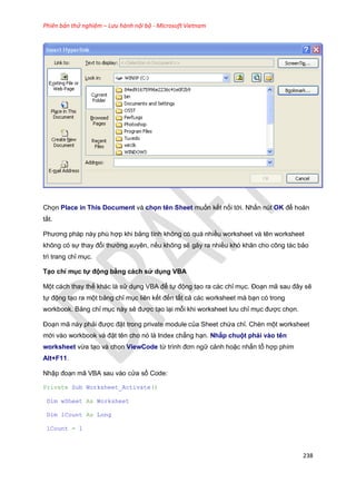 Phiên bản thử nghiệm – Lưu hành nội bộ - Microsoft Vietnam
238
Chọn Place in This Document và chọn tên Sheet muốn kết nối tới. Nhấn nút OK để hoàn
tất.
Phương pháp này phù hợp khi bảng tính không có quá nhiều worksheet và tên worksheet
không có sự thay đổi thường xuyên, nếu không sẽ gây ra nhiều khó khăn cho công tác bảo
trì trang chỉ mục.
Tạo chỉ mục tự động bằng cách sử dụng VBA
Một cách thay thế khác là sử dụng VBA để tự động tạo ra các chỉ mục. Đoạn mã sau đây sẽ
tự động tạo ra một bảng chỉ mục liên kết đến tất cả các worksheet mà bạn có trong
workbook. Bảng chỉ mục này sẽ được tạo lại mỗi khi worksheet lưu chỉ mục được chọn.
Đoạn mã này phải được đặt trong private module của Sheet chứa chỉ. Chèn một worksheet
mới vào workbook và đặt tên cho nó là Index chẳng hạn. Nhấp chuột phải vào tên
worksheet vừa tạo và chọn ViewCode từ trình đơn ngữ cảnh hoặc nhấn tổ hợp phím
Alt+F11.
Nhập đoạn mã VBA sau vào cửa sổ Code:
Private Sub Worksheet_Activate()
Dim wSheet As Worksheet
Dim lCount As Long
lCount = 1
 
