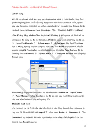 Phiên bản thử nghiệm – Lưu hành nội bộ - Microsoft Vietnam
23
Đặt tên vùng
Việc đặt tên vùng có lợi rất lớn trong quá trình thao thác và xử lý tính toán như: vùng được
gán tên sẽ giúp gợi nhớ và dễ hiểu công dụng của nó hơn là các địa chỉ đơn thuần, đặt tên
giúp việc tham chi u tính toán ít sai sót hơn và di chuyển hay ch n các vùng đã được đặt tên
rất nhanh chóng từ Name box (hoặc dùng Go to – F5).… Tên dài t i đa 255 ký t không
chứa khoảng trắng và dấu chấm, tên phải bắt đầu là ký tự không được bắt đầu là s , tên
không được đặt gi ng các địa chỉ tham chi u. Để đặt tên trước tiên ta ch n vùng cần đặt tên
ch n nhóm Formulas Defined Names Define Name, hộp thoại New Name
hiện ra. Ở đây, bạn hãy nhập tên vùng vào hộp Name ch n Scope, nhập chú thích n u cần,
xong thì nhấn OK. Ngoài ra bạn còn có thể đặt tên tr c ti p từ hộp Name box hoặc đặt tên
cho vùng ch n từ Formulas Defined Names Create from Selection hoặc dùng th c
đơn ngữ cảnh.
Mu n mở hộp thoại quản lý các tên đã đặt bạn vào nhóm Formulas Defined Names
Name Manager. Từ hộp thoại bạn có thể đặt tên mới, hiệu chỉnh thông tin cho các tên
hiện hoặc xóa tên của các vùng không dùng đ n,…
Thêm chú thích cho ô
hêm chú thích vào các ô giúp cho việc hiệu chỉnh và hiểu thông tin mà ô đang chứa được rõ
ràng hơn. Để thêm chú thích và ô, chọn ô ch n nhóm Review Comments New
Comment và hãy nhập chú thích vào. Ngoài ra bạn có thể nhấp phải chuột lên ô cần chú
thích và ch n Insert Comment.
 