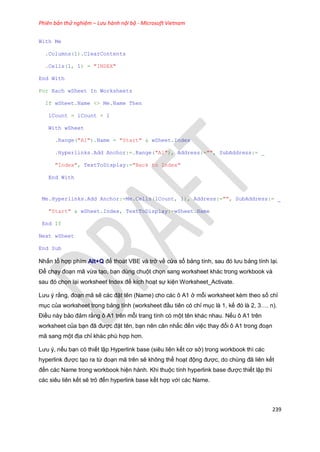 Phiên bản thử nghiệm – Lưu hành nội bộ - Microsoft Vietnam
239
With Me
.Columns(1).ClearContents
.Cells(1, 1) = "INDEX"
End With
For Each wSheet In Worksheets
If wSheet.Name <> Me.Name Then
lCount = lCount + 1
With wSheet
.Range("A1").Name = "Start" & wSheet.Index
.Hyperlinks.Add Anchor:=.Range("A1"), Address:="", SubAddress:= _
"Index", TextToDisplay:="Back to Index"
End With
Me.Hyperlinks.Add Anchor:=Me.Cells(lCount, 1), Address:="", SubAddress:= _
"Start" & wSheet.Index, TextToDisplay:=wSheet.Name
End If
Next wSheet
End Sub
Nhấn tổ hợp phím Alt+Q để thoát VBE và trở về cửa sổ bảng tính, sau đó lưu bảng tính lại.
Để chạy đoạn mã vừa tạo, bạn dùng chuột chọn sang worksheet khác trong workbook và
sau đó chọn lại worksheet Index để kích hoạt sự kiện Worksheet_Activate.
Lưu ý rằng, đoạn mã sẽ các đặt tên (Name) cho các ô A1 ở mỗi worksheet kèm theo số chỉ
mục của worksheet trong bảng tính (worksheet đầu tiên có chỉ mục là 1, kế đó là 2, 3…. n).
Điều này bảo đảm rằng ô A1 trên mỗi trang tính có một tên khác nhau. Nếu ô A1 trên
worksheet của bạn đã được đặt tên, bạn nên cân nhắc đến việc thay đổi ô A1 trong đoạn
mã sang một địa chỉ khác phù hợp hơn.
Lưu ý, nếu bạn có thiết lập Hyperlink base (siêu liên kết cơ sở) trong workbook thì các
hyperlink được tạo ra từ đoạn mã trên sẽ không thể hoạt động được, do chúng đã liên kết
đến các Name trong workbook hiện hành. Khi thuộc tính hyperlink base được thiết lập thì
các siêu liên kết sẽ trỏ đến hyperlink base kết hợp với các Name.
 