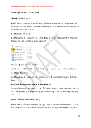 Phiên bản thử nghiệm – Lưu hành nội bộ - Microsoft Vietnam
28
Nối (Merge) và bỏ nối các ô (Split)
Nối nhiều ô thành một ô
Khi n i nhiều ô thành một ô, n u tất cả các ô đều có dữ liệu thì bạn cần chuyển h t dữ liệu
lên ô ở góc trên cùng bên trái của nhóm ô cần merge vì chỉ có dữ liệu của ô này được giữ lại,
dữ liệu của các ô khác sẽ bị xóa.
B1. Ch n các ô cần n i lại.
B2. Ch n Home Alignment ch n Merge & Center. Để canh chỉnh dữ liệu trong ô
dùng các nút canh chỉnh trong nhóm Algnment.
Chuyển một ô đã nối về lại nhiều ô
Sau khi chuyển ô đã n i về lại nhiều ô thì nội dung sẽ hiện tại ô ở góc trên cùng bên trái.
B1. Ch n ô đang bị n i.
B2. Ch n Home Alignment ch n lại Merge & Center hoặc Unmerge Cells đều
được.
1.4. Di chuyển trong bảng tính và sử dụng phím tắt
Bạn có thể dùng chuột, các phím , thanh cu n d c, thanh cu n ngang, sheet tab,
các tổ hợp phím tắt đề di chuyển qua lại giữa các sheet hay đi đ n các nơi bất kỳ trong bảng
tính.
Thanh cuốn dọc, thanh cuốn ngang
Thanh cu n d c và thanh cu n ngang được g i chung là các thanh cu n (scroll bars). Bởi vì
màn hình Excel chỉ có thể hiển thị (cho xem) một phần của bảng tính đang thao tác, nên ta
 