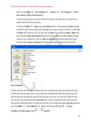 Phiên bản thử nghiệm – Lưu hành nội bộ - Microsoft Vietnam
32
nhấn vào nút Office Excel Options Advance phần Display Show
this number of Recent Documents ).
2. Dùng trình quản lý tập tin như Windows Explorer, tìm đ n nơi lưu trữ tập tin và
nhấp chuột hai lần lên tên tập tin.
3. Ch n nút Office Open, hộp thoại Open hiện ra. Trong hộp thoại Open, chúng
ta phải tìm đ n nơi lưu trữ tập tin (tại Look In) và ch n tên tập tin cần mở sau đó nhấn
nút Open để mở tập tin. Các tùy ch n của nút Open trong hộp thoại Open: Open (mở
bình thường), Open Read-Only (Không lưu đè được những thay đổi), Open as Copy
(Tạo bản sao của tập tin và mở ra), Open in Browser (Mở tập tin bằng trình duyệt
web mặc định), Open and Repair (Rất hữu dụng trong trường hợp tập tin bị lỗi).
Lưu workbook
ột điều cần lưu ý khi làm việc trên máy tính là các bạn phải nhớ th c hiện lệnh lưu lại công
việc đã th c hiện thường xuyên. Việc ra lệnh lưu trữ không t n nhiều thời gian nhưng n u
máy bị hỏng hay cúp điện đột ngột có thể mất tong cả giờ làm việc của bạn. Nhằm an toàn
cho dữ liệu, bạn nên bật tính năng Auto Recover, Excel sẽ t động th c hiện lệnh lưu theo
thời gian qui định (mặc định là 10 phút lưu một lần). Để sử dụng tính năng Auto Recover bạn
ch n nút Office Excel Options Save, sau đó đánh dấu ch n vào Save
AutoRecover information every minutes.
 