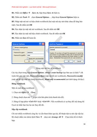 Phiên bản thử nghiệm – Lưu hành nội bộ - Microsoft Vietnam
34
B1. Nhấn nút Office Save As, hộp thoại Save As hiện ra.
B2. Nhấn nút Tools ch n General Options…, hộp thoại General Options hiện ra
B3. Nhập mật mã mở và hiệu chỉnh workbook (hai mật mã này nên khác nhau để tăng bảo
mật). Sau đó nhấn nút OK
B4. Xác nhận lại mật mã mở workbook. Sau đó nhấn nút OK
B5. Xác nhận lại mật mã hiệu chỉnh workbook. Sau đó nhấn nút OK
B6. Nhấn nút Save để hoàn tất.
Dùng mật mã bảo vệ workbook
Các tùy ch n trong hộp General Options: Always create backup (tạo bản sao có đuôi *.xlk
trước khi gán mật mã), Password to Open (mật mã để mở workbook), Password to modify
(mật mã để cập nhật nội dung workbook), Read-only recommended (mở dưới dạng chỉ đ c).
Đóng workbook
Một s cách đóng workbook:
1. Ch n nút Office Close
2. Dùng chuột ch n nút ở góc trên bên phải (trên thanh tiêu đề).
3. Dùng tổ hợp phím <Ctrl+F4> hoặc <Ctrl+W>. N u workbook có s thay đổi nội dung thì
Excel sẽ nhắc bạn lưu lại các thay đổi đó.
Sắp xếp workbook
Chi mở nhiều workbook cùng lúc và cần tham khảo qua lại, để thuận tiện ta nên sắp x p lại:
Rê chuột nhấn vào nhóm lệnh View ch n nút Arrange All Ch n kiểu b trí thích
hợp.
 