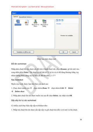 Phiên bản thử nghiệm – Lưu hành nội bộ - Microsoft Vietnam
36
Minh h a chèn sheet mới
Đổi tên worksheet
Nhấp phải chuột lên tên sheet cần đổi tên ở thanh sheet tab, ch n Rename, gõ tên mới vào,
xong nhấn phím Enter. Tên sheet có thể dài tới 31 ký t và có thể dùng khoảng trắng, tuy
nhiên không được dùng các ký hiệu để đặt tên như: : /  ? *
Xóa worksheet
Mu n xóa work sheet, bạn làm theo các cách sau:
1. Ch n sheet mu n xóa ch n nhóm Home ch n nhóm Cells Delete
Delete sheet
2. Nhấp phải chuột lên tên sheet mu n xóa sau đó ch n Delete, xác nhận xóa OK.
Sắp xếp thứ tự các worksheet
Có nhiều cách th c hiện sắp x p worksheet như:
1. Nhấp trái chuột lên tên sheet cần sắp x p và giữ chuột kéo đ n vị trí mới và thả chuột.
 