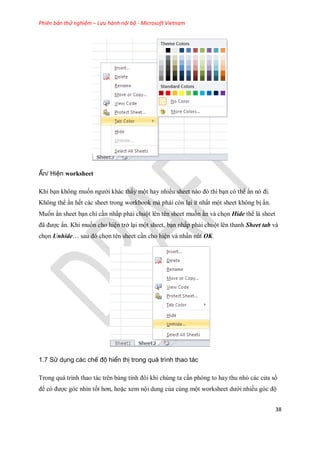 Phiên bản thử nghiệm – Lưu hành nội bộ - Microsoft Vietnam
38
Ẩn/ Hiện worksheet
Khi bạn không mu n ngưới khác thấy một hay nhiều sheet nào đó thì bạn có thể ẩn nó đi.
Không thể ẩn h t các sheet trong workbook mà phải còn lại ít nhất một sheet không bị ẩn.
Mu n ẩn sheet bạn chỉ cần nhấp phải chuột lên tên sheet mu n ần và ch n Hide th là sheet
đã được ẩn. Khi mu n cho hiện trở lại một sheet, bạn nhấp phải chuột lên thanh Sheet tab và
ch n Unhide… sau đó ch n tên sheet cần cho hiện và nhấn nút OK.
1.7 Sử dụng các chế độ hiển thị trong quá trình thao tác
Trong quá trình thao tác trên bảng tính đôi khi chúng ta cần phóng to hay thu nhỏ các cửa sổ
để có được góc nhìn t t hơn, hoặc xem nội dung của cùng một worksheet dưới nhiều góc độ
 