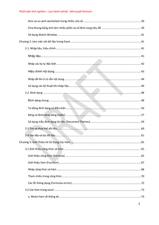 Phiên bản thử nghiệm – Lưu hành nội bộ - Microsoft Vietnam
3
Xem và so sánh worksheet trong nhiều cửa sổ...........................................................................39
Chia khung bảng tính làm nhiều phần và cố định vùng tiêu đề ...................................................39
Sử dụng Watch Window ............................................................................................................41
Chương 2: Làm việc với dữ liệu trong Excel............................................................................................41
2.1. Nhập liệu, hiệu chỉnh ..............................................................................................................41
Nhập liệu..................................................................................................................................41
Nhập các ký tự đặc biệt..............................................................................................................42
Hiệu chỉnh nội dung................................................................................................................43
Nhập đè lên ô có sẵn nội dung ...................................................................................................44
Sử dụng các kỹ thuật khi nhập liệu.............................................................................................44
2.2. Định dạng ...............................................................................................................................48
Định dạng chung .......................................................................................................................48
Tự động định dạng có điều kiện.................................................................................................56
Bảng và định dạng bảng (table)..................................................................................................57
Sử dụng mẫu định dạng tài liệu (Document Themes) .................................................................59
2.3 Tìm và thay thế dữ liệu.............................................................................................................60
2.4 Sắp xếp và lọc dữ liệu...............................................................................................................61
Chương 3: Giới Thiệu Và Sử Dụng Các Hàm ...........................................................................................65
3.1 Giới thiệu công thức và hàm: ...................................................................................................65
Giới thiệu công thức (Formula) ..................................................................................................65
Giới thiệu hàm (Function) ..........................................................................................................67
Nhập công thức và hàm .............................................................................................................68
Tham chiếu trong công thức ......................................................................................................70
Các lỗi thông dụng (Formulas errors) .........................................................................................72
3.2 Các hàm trong excel.................................................................................................................73
a. Nhóm hàm về thống kê ..........................................................................................................73
 