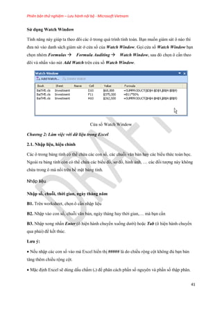 Phiên bản thử nghiệm – Lưu hành nội bộ - Microsoft Vietnam
41
Sử dụng Watch Window
Tính năng này giúp ta theo dõi các ô trong quá trình tính toán. Bạn mu n giám sát ô nào thì
đưa nó vào danh sách giám sát ở cửa sổ của Watch Window. G i cửa sổ Watch Window bạn
ch n nhóm Formulas Formula Auditing Watch Window, sau đó ch n ô cần theo
dõi và nhấn vào nút Add Watch trên cửa sồ Watch Window.
Cửa sổ Watch Window
Chương 2: Làm việc với dữ liệu trong Excel
2.1. Nhập liệu, hiệu chỉnh
Các ô trong bảng tính có thể chứa các con s , các chuỗi văn bản hay các biểu thức toán h c.
Ngoài ra bảng tính còn có thể chứa các biểu đồ, sơ đồ, hình ảnh, … các đ i tượng này không
chứa trong ô mà nổi trên bề mặt bảng tính.
Nhập liệu
Nhập số, chuỗi, thời gian, ngày tháng năm
B1. Trên worksheet, ch n ô cần nhập liệu
B2. Nhập vào con s , chuỗi văn bản, ngày tháng hay thời gian,… mà bạn cần
B3. Nhập xong nhấn Enter (ô hiện hành chuyển xu ng dưới) hoặc Tab (ô hiện hành chuyển
qua phải) để k t thúc.
Lưu ý:
N u nhập các con s vào mà Excel hiển thị ##### là do chiều rộng cột không đủ bạn bản
tăng thêm chiều rộng cột.
Mặc định Excel sẽ dùng dấu chấm (.) để phân cách phần s nguyên và phần s thập phân.
 