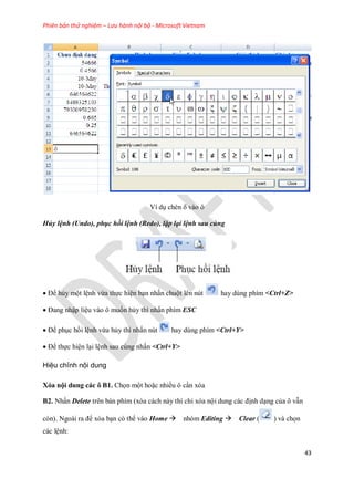 Phiên bản thử nghiệm – Lưu hành nội bộ - Microsoft Vietnam
43
Ví dụ chèn vào ô
Hủy lệnh (Undo), phục hồi lệnh (Redo), lặp lại lệnh sau cùng
Để hủy một lệnh vừa th c hiện bạn nhấn chuột lên nút hay dùng phím <Ctrl+Z>
Đang nhập liệu vào ô mu n hủy thì nhấn phím ESC
Để phục hồi lệnh vừa hủy thì nhấn nút hay dùng phím <Ctrl+Y>
Để th c hiện lại lệnh sau cùng nhấn <Ctrl+Y>
Hiệu chỉnh nội dung
Xóa nội dung các ô B1. Ch n một hoặc nhiều ô cần xóa
B2. Nhấn Delete trên bàn phím (xóa cách này thì chỉ xóa nội dung các định dạng của ô vẫn
còn). Ngoài ra để xóa bạn có thể vào Home nhóm Editing Clear ( ) và ch n
các lệnh:
 
