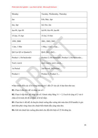 Phiên bản thử nghiệm – Lưu hành nội bộ - Microsoft Vietnam
45
Monday Tuesday, Wednesday, Thursday
Jan Feb, Mar, Apr
Jan, Apr Jul, Oct, Jan
Jan-99, Apr-99 Jul-99, Oct-99, Jan-00
15-Jan, 15-Apr 15-Jul, 15-Oct
1999, 2000 2001, 2002, 2003
1-Jan, 1-Mar 1-May, 1-Jul, 1-Sep,...
Qtr3 (or Q3 or Quarter3) Qtr4, Qtr1, Qtr2,...
Product 1, On backorder Product 2, On backorder, Product 3, On backorder,...
Text1, textA text2, textA, text3, textA,...
1st Period 2nd Period, 3rd Period,...
Product 1 Product 2, Product 3,...
Bạn mu n điền các s lẻ trong khoảng từ 1 đ n 25 vào cột A bạn làm như sau:
B1. Ch n ô đầu tiên A1 và nhập vào s 1
B2. Ch n ô ti p theo A2 nhập vào s 3 (bước nhảy bằng 3-1 = 2, Excel sẽ cộng s 2 vào ô
chứa s lẻ trước đó để có được s lẻ k ti p).
B3. Ch n hai ô A1:A2, di chuyển chuột xu ng dấu vuông nhỏ màu đen (Fill handle) ở góc
dưới bên phải vùng ch n cho chuột bi n thành dấu cộng màu đen.
B4. Giữ trái chuột kéo xu ng phía dưới cho đ n khi hiện s 25 thì dừng lại.
 