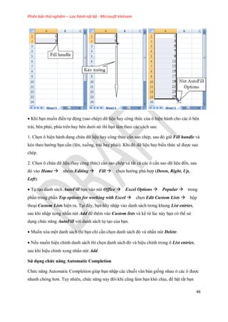 Phiên bản thử nghiệm – Lưu hành nội bộ - Microsoft Vietnam
46
Khi bạn mu n điền t động (sao chép) dữ liệu hay công thức của ô hiện hành cho các ô bên
trái, bên phải, phía trên hay bên dưới nó thì bạn làm theo các cách sau:
1. Ch n ô hiện hành đang chứa dữ liệu hay công thức cần sao chép, sau đó giữ Fill handle và
kéo theo hướng bạn cần (lên, xu ng, trái hay phải). Khi đó dữ liệu hay biểu thức sẽ được sao
chép.
2. Ch n ô chứa dữ liệu (hay công thức) cần sao chép và tất cả các ô cần sao dữ liệu đ n, sau
đó vào Home nhóm Editing Fill ch n hướng phù hợp (Down, Right, Up,
Left).
T tạo danh sách AutoFill bạn vào nút Office Excel Options Popular trong
phần trong phần Top options for working with Excel ch n Edit Custom Lists hộp
thoại Custom Lists hiện ra. Tại đây, bạn hãy nhập vào danh sách trong khung List entries,
sau khi nhập xong nhấn nút Add để thêm vào Custom lists và kể từ lúc này bạn có thể sử
dụng chức năng AutoFill với danh sách t tạo của bạn.
Mu n xóa một danh sách thì bạn chỉ cần ch n danh sách đó và nhấn nút Delete.
N u mu n hiệu chỉnh danh sách thì ch n danh sách đó và hiệu chỉnh trong ô List entries,
sau khi hiệu chỉnh xong nhấn nút Add.
Sử dụng chức năng Automatic Completion
Chức năng Automatic Completion giúp bạn nhập các chuỗi văn bản gi ng nhau ở các ô được
nhanh chóng hơn. Tuy nhiên, chức năng này đôi khi cũng làm bạn khó chịu, để bật tắt bạn
 