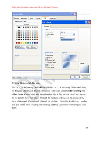 Phiên bản thử nghiệm – Lưu hành nội bộ - Microsoft Vietnam
56
Tự động định dạng có điều kiện.
Với Excel 2010 định dạng có điều kiện sẽ giúp bạn chỉ ra các mẫu trong dữ liệu và sử dụng
rất đơn giản. Chỉ cần đánh dấu một nhóm các ô và kích vào Conditional Formatting trên
ribbon Home. Khi đưa chuột trên những l a ch n, bạn sẽ thấy preview của nó ngay lập tức.
Có thể gán cho mỗi ô một màu để phán ảnh thứ hạng của nó trong toàn bộ dải các giá trị,
thêm một thanh dữ liệu trong su t phản ánh giá trị của ô… Cách thức ti n hành này cho phép
đơn giản hơn rất nhiều so với s phức tạp trong hộp thoại Conditional Formatting của Excel
2003.
 