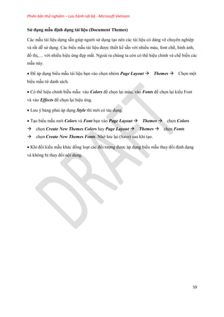 Phiên bản thử nghiệm – Lưu hành nội bộ - Microsoft Vietnam
59
Sử dụng mẫu định dạng tài liệu (Document Themes)
Các mẫu tài liệu d ng sẵn giúp người sử dụng tạo nên các tài liệu có dáng vẽ chuyên nghiệp
và rất dễ sử dụng. Các biểu mẫu tài liệu được thi t k sẵn với nhiều màu, font chữ, hình ảnh,
đồ thị,… với nhiều hiệu ứng đẹp mắt. Ngoài ra chúng ta còn có thể hiệu chỉnh và ch bi n các
mẫu này.
Để áp dụng biểu mẫu tài liệu bạn vào ch n nhóm Page Layout Themes Ch n một
biểu mẫu từ danh sách.
Có thể hiệu chỉnh biễu mẫu: vào Colors để ch n lại màu, vào Fonts để ch n lại kiểu Font
và vào Effects để ch n lại hiệu ứng.
Lưu ý bảng phải áp dụng Style thì mới có tác dụng.
Tạo biểu mẫu mới Colors và Font bạn vào Page Layout Themes ch n Colors
ch n Create New Themes Colors hay Page Layout Themes ch n Fonts
ch n Create New Themes Fonts. Nhớ lưu lại (Save) sau khi tạo.
Khi đổi kiểu mẫu khác đồng loạt các đ i tượng được áp dụng biểu mẫu thay đổi định dạng
và không bị thay đổi nội dung.
 