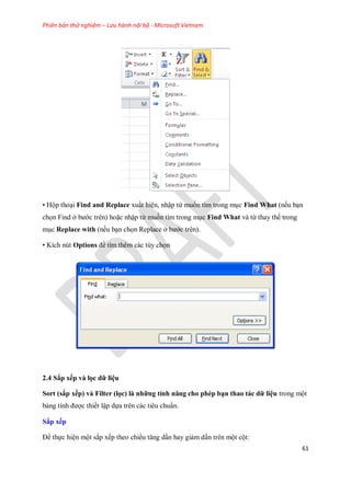 Phiên bản thử nghiệm – Lưu hành nội bộ - Microsoft Vietnam
61
• Hộp thoại Find and Replace xuất hiện, nhập từ mu n tìm trong mục Find What (n u bạn
ch n Find ở bước trên) hoặc nhập từ mu n tìm trong mục Find What và từ thay th trong
mục Replace with (n u bạn ch n Replace ở bước trên).
• Kích nút Options để tìm thêm các tùy ch n
2.4 Sắp xếp và lọc dữ liệu
Sort (sắp xếp) và Filter (lọc) là những tính năng cho phép bạn thao tác dữ liệu trong một
bảng tính được thi t lập d a trên các tiêu chuẩn.
Sắp xếp
Để th c hiện một sắp x p theo chiều tăng dần hay giảm dần trên một cột:
 