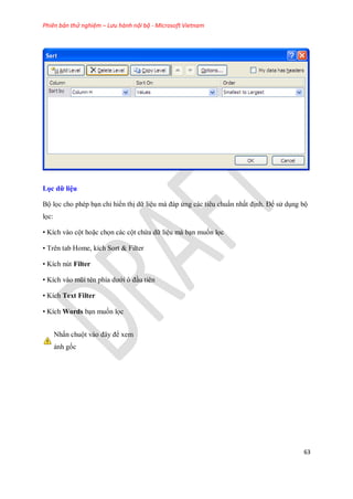 Phiên bản thử nghiệm – Lưu hành nội bộ - Microsoft Vietnam
63
Lọc dữ liệu
Bộ l c cho phép bạn chỉ hiển thị dữ liệu mà đáp ứng các tiêu chuẩn nhất định. Để sử dụng bộ
l c:
• Kích vào cột hoặc ch n các cột chứa dữ liệu mà bạn mu n l c
• Trên tab Home, kích Sort & Filter
• Kích nút Filter
• Kích vào mũi tên phía dưới ô đầu tiên
• Kích Text Filter
• Kích Words bạn mu n l c
Nhấn chuột vào đây để xem
ảnh g c
 