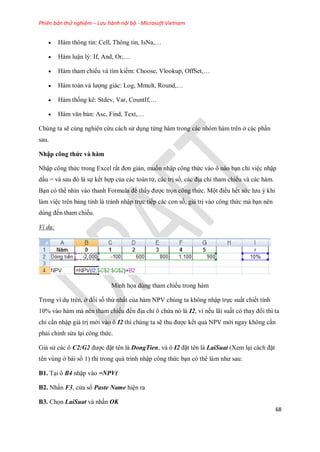 Phiên bản thử nghiệm – Lưu hành nội bộ - Microsoft Vietnam
68
 Hàm thông tin: Cell, Thông tin, IsNa,…
 Hàm luận lý: If, And, Or,…
 Hàm tham chi u và tìm ki m: Choose, Vlookup, OffSet,…
 Hàm toán và lượng giác: Log, Mmult, Round,…
 Hàm th ng kê: Stdev, Var, CountIf,…
 Hàm văn bản: Asc, Find, Text,…
Chúng ta sẽ cùng nghiên cứu cách sử dụng từng hàm trong các nhóm hàm trên ở các phần
sau.
Nhập công thức và hàm
Nhập công thức trong Excel rất đơn giản, mu n nhập công thức vào ô nào bạn chỉ việc nhập
dấu = và sau đó là s k t hợp của các toán tử, các trị s , các địa chỉ tham chi u và các hàm.
Bạn có thể nhìn vào thanh Formula để thấy được tr n công thức. Một điều h t sức lưu ý khi
làm việc trên bảng tính là tránh nhập tr c ti p các con s , giá trị vào công thức mà bạn nên
dùng đ n tham chi u.
Ví dụ:
Minh h a dùng tham chi u trong hàm
Trong ví dụ trên, ở đ i s thứ nhất của hàm NPV chúng ta không nhập tr c suất chi t tính
10% vào hàm mà nên tham chi u đ n địa chỉ ô chứa nó là I2, vì n u lãi suất có thay đổi thì ta
chỉ cần nhập giá trị mới vào ô I2 thì chúng ta sẽ thu được k t quả NPV mới ngay không cần
phải chỉnh sửa lại công thức.
Giả sử các ô C2:G2 được đặt tên là DongTien, và ô I2 đặt tên là LaiSuat (Xem lại cách đặt
tên vùng ở bài s 1) thì trong quá trình nhập công thức bạn có thể làm như sau:
B1. Tại ô B4 nhập vào =NPV(
B2. Nhấn F3, cửa sổ Paste Name hiện ra
B3. Ch n LaiSuat và nhấn OK
 