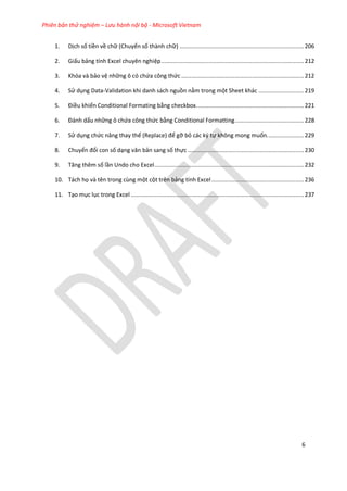 Phiên bản thử nghiệm – Lưu hành nội bộ - Microsoft Vietnam
6
1. Dịch số tiền về chữ (Chuyển số thành chữ) ..........................................................................206
2. Giấu bảng tính Excel chuyên nghiệp.....................................................................................212
3. Khóa và bảo vệ những ô có chứa công thức .........................................................................212
4. Sử dụng Data-Validation khi danh sách nguồn nằm trong một Sheet khác ...........................219
5. Điều khiển Conditional Formating bằng checkbox................................................................221
6. Đánh ấu những ô chứa công thức bằng Conditional Formatting.........................................228
7. Sử dụng chức năng thay thế (Replace) để gỡ bỏ các ký tự không mong muốn......................229
8. Chuyển đổi con số dạng văn bản sang số thực .....................................................................230
9. Tăng thêm số lần Undo cho Excel.........................................................................................232
10. Tách họ và tên trong cùng một cột trên bảng tính Excel.......................................................236
11. Tạo mục lục trong Excel .......................................................................................................237
 