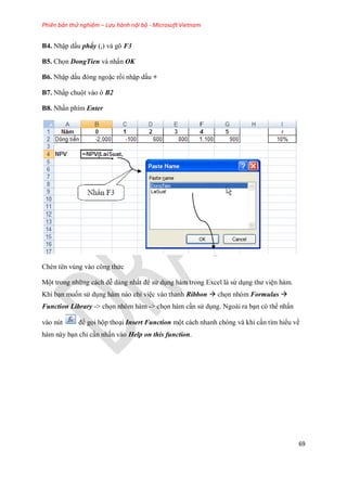 Phiên bản thử nghiệm – Lưu hành nội bộ - Microsoft Vietnam
69
B4. Nhập dấu phẩy (,) và gõ F3
B5. Ch n DongTien và nhấn OK
B6. Nhập dấu đóng ngoặc rồi nhập dấu +
B7. Nhấp chuột vào ô B2
B8. Nhấn phím Enter
Chèn tên vùng vào công thức
Một trong những cách dễ dàng nhất để sử dụng hàm trong Excel là sử dụng thư viện hàm.
Khi bạn mu n sử dụng hàm nào chỉ việc vào thanh Ribbon  ch n nhóm Formulas 
Function Library -> ch n nhóm hàm -> ch n hàm cần sử dụng. Ngoài ra bạn có thể nhấn
vào nút để g i hộp thoại Insert Function một cách nhanh chóng và khi cần tìm hiểu về
hàm này bạn chỉ cần nhấn vào Help on this function.
 