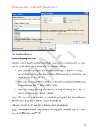Phiên bản thử nghiệm – Lưu hành nội bộ - Microsoft Vietnam
70
Hộp thoại Insert Function
Tham chiếu trong công thức
Các tham chi u sử dụng trong công thức giúp cho chúng ta khỏi t n công sửa chữa các công
thức khi các giá trị tính toán có s thay đổi. Có 3 loại tham chi u sau:
 Tham chi u địa chỉ tương đ i: Các dòng và cột tham chi u sẽ thay đổi khi chúng ta
sao chép hoặc di dời công thức đ n vị trí khác một lượng tương ứng với s dòng và s
cột mà ta di dời. Ví dụ A5:B7, C4
 Tham chi u địa chỉ tuyệt đ i: Các dòng và cột tham chi u không thay đổi khi ta di dời
hay sao chép công thức. Ví dụ $A$5:$B$7, $C$4
 Tham chi u hỗn hợp: Ph i hợp tham chi u địa chỉ tương đ i và tuyệt đ i. Ví dụ A$5
nghĩa là cột A tương đ i và dòng 5 tuyệt đ i.
Lưu ý: Dấu $ trước thứ t cột là c định cột và trước thứ t dòng là c định dòng. Nhấn phím
F4 nhiều lần để (tuyệt đ i) c định/ bỏ c định dòng hoặc cột.
Nhấn phím F4 nhiều lần để (tuyệt đối) cố định/ bỏ cố định dòng hoặc cột.
Ví dụ: Tính thành tiền bằng S lượng nhân Giá. Đổi sang giá trị Thành tiền sang VND. Tính
tổng các cột Thành tiền và cột VND.
 