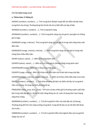 Phiên bản thử nghiệm – Lưu hành nội bộ - Microsoft Vietnam
73
3.2 Các hàm trong excel
a. Nhóm hàm về thống kê
AVEDEV (number1, number2, ...) : Tính trung bình độ lệch tuyệt đối các điểm dữ liệu theo
trung bình của ch ng. Thường ùng làm thước đo về sự biến đổi của tập số liệu
AVERAGE (number1, number2, ...) : Tính trung bình cộng
AVERAGEA (number1, number2, ...) : Tính trung bình cộng của các giá trị, bao gồm cả những
giá trị logic
AVERAGEIF (range, criteria1) : Tính trung bình cộng của các giá trị trong một mảng theo một
điều kiện
AVERAGEIFS (range, criteria1, criteria2, ...) : Tính trung bình cộng của các giá trị trong một
mảng theo nhiều điều kiện
COUNT (value1, value2, ...) : Đếm số ô trong danh sách
COUNTA (value1, value2, ...) : Đếm số ô có chứa giá trị (không rỗng) trong danh sách
COUNTBLANK (range) : Đếm các ô rỗng trong một vùng
COUNT F (range, criteria) : Đếm số ô thỏa một điều kiện cho trước bên trong một dãy
COUNTIFS (range1, criteria1, range2, criteria2, ...) : Đếm số ô thỏa nhiều điều kiện cho trước
DEVSQ (number1, number2, ...) : Tính bình phương độ lệch các điểm dữ liệu từ trung bình
mẫu của chúng, rồi cộng các bình phương đó lại.
FREQUENCY (data_array, bins_array) : Tính xem có bao nhiêu giá trị thường xuyên xuất hiện
bên trong một dãy giá trị, rồi trả về một mảng đứng các số. Luôn sử dụng hàm này ở dạng
công thức mảng
GEOMEAN (number1, number2, ...) : Trả về trung bình nhân của một dãy các số ương.
Thường ùng để tính mức tăng trưởng trung bình, trong đó lãi k p có các lãi biến đổi được
cho trước...
HARMEAN (number1, number2, ...) : Trả về trung bình điều hòa (nghịch đảo của trung bình
cộng) của các số
 