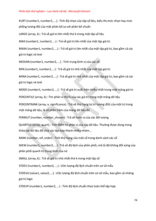 Phiên bản thử nghiệm – Lưu hành nội bộ - Microsoft Vietnam
74
KURT (number1, number2, ...) : Tính độ nhọn của tập số liệu, biểu thị mức nhọn hay mức
phẳng tương đối của một phân bố so với phân bố chuẩn
LARGE (array, k) : Trả về giá trị lớn nhất thứ k trong một tập số liệu
MAX (number1, number2, ...) : Trả về giá trị lớn nhất của một tập giá trị
MAXA (number1, number2, ...) : Trả về giá trị lớn nhất của một tập giá trị, bao gồm cả các
giá trị logic và text
MEDIAN (number1, number2, ...) : Tính trung bình vị của các số.
MIN (number1, number2, ...) : Trả về giá trị nhỏ nhất của một tập giá trị
MINA (number1, number2, ...) : Trả về giá trị nhỏ nhất của một tập giá trị, bao gồm cả các
giá trị logic và text
MODE (number1, number2, ...) : Trả về giá trị xuất hiện nhiều nhất trong một mảng giá trị
PERCENTILE (array, k) : Tìm phân vị thứ k của các giá trị trong một mảng dữ liệu
PERCENTRANK (array, x, significance) : Trả về thứ hạng (vị trí tương đối) của một trị trong
một mảng dữ liệu, là số phần trăm của mảng dữ liệu đó
PERMUT (number, number_chosen) : Trả về hoán vị của các đối tượng.
QUART LE (array, quart) : Tính điểm tứ phân vị của tập dữ liệu. Thường được dùng trong
khảo sát dữ liệu để chia các tập hợp thành nhiều nhóm...
RANK (number, ref, order) : Tính thứ hạng của một số trong danh sách các số
SKEW (number1, number2, ...) : Trả về độ lệch của phân phối, mô tả độ không đối xứng của
phân phối quanh trị trung bình của nó
SMALL (array, k) : Trả về giá trị nhỏ nhất thứ k trong một tập số
STDEV (number1, number2, ...) : Ước lượng độ lệch chuẩn trên cơ sở mẫu
STDEVA (value1, value2, ...) : Ước lượng độ lệch chuẩn trên cơ sở mẫu, bao gồm cả những
giá trị logic
STDEVP (number1, number2, ...) : Tính độ lệch chuẩn theo toàn thể tập hợp
 