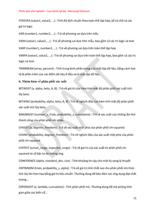 Phiên bản thử nghiệm – Lưu hành nội bộ - Microsoft Vietnam
75
STDEVPA (value1, value2, ...) : Tính độ lệch chuẩn theo toàn thể tập hợp, kể cả chữ và các
giá trị logic
VAR (number1, number2, ...) : Trả về phương sai ựa trên mẫu
VARA (value1, value2, ...) : Trả về phương sai ựa trên mẫu, bao gồm cả các trị logic và text
VARP (number1, number2, ...) : Trả về phương sai ựa trên toàn thể tập hợp
VARPA (value1, value2, ...) : Trả về phương sai ựa trên toàn thể tập hợp, bao gồm cả các trị
logic và text.
TRIMMEAN (array, percent) : Tính trung bình phần trong của một tập dữ liệu, bằng cách loại
tỷ lệ phần trăm của các điểm dữ liệu ở đầu và ở cuối tập dữ liệu.
b. Nhóm hàm về phân phối xác suất
BETADIST (x, alpha, beta, A, B) : Trả về giá trị của hàm tính mật độ phân phối xác suất tích
lũy beta.
BETAINV (probability, alpha, beta, A, B) : Trả về nghịch đảo của hàm tính mật độ phân phối
xác suất tích lũy beta.
BINOMDIST (number_s, trials, probability_s, cumulative) : Trả về xác suất của những lần thử
thành công của phân phối nhị phân.
CHIDIST (x, degrees_freedom) : Trả về xác xuất một phía của phân phối chi-squared.
CHIINV (probability, degrees_freedom) : Trả về nghịch đảo của xác xuất một phía của phân
phối chi-squared.
CHITEST (actual_range, expected_range) : Trả về giá trị của xác xuất từ phân phối chi-
squared và số bậc tự o tương ứng.
CONFIDENCE (alpha, standard_dev, size) : Tính khoảng tin cậy cho một kz vọng lý thuyết
CRITBINOM (trials, probability_s, alpha) : Trả về giá trị nhỏ nhất sao cho phân phối nhị thức
tích lũy lớn hơn hay bằng giá trị tiêu chuẩn. Thường ùng để bảo đảm các ứng dụng đạt chất
lượng...
EXPONDIST (x, lambda, cumulative) : Tính phân phối mũ. Thường ùng để mô phỏng thời
gian giữa các biến cố...
 