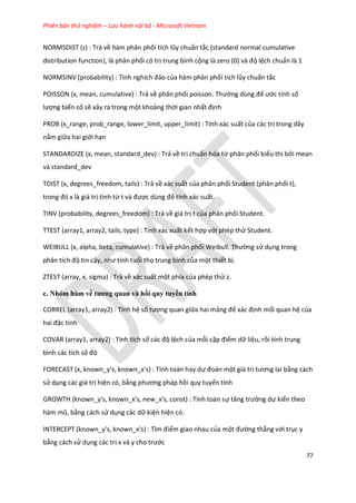 Phiên bản thử nghiệm – Lưu hành nội bộ - Microsoft Vietnam
77
NORMSDIST (z) : Trả về hàm phân phối tích lũy chuẩn tắc (standard normal cumulative
distribution function), là phân phối có trị trung bình cộng là zero (0) và độ lệch chuẩn là 1
NORMSINV (probability) : Tính nghịch đảo của hàm phân phối tích lũy chuẩn tắc
POISSON (x, mean, cumulative) : Trả về phân phối poisson. Thường ùng để ước tính số
lượng biến cố sẽ xảy ra trong một khoảng thời gian nhất định
PROB (x_range, prob_range, lower_limit, upper_limit) : Tính xác suất của các trị trong dãy
nằm giữa hai giới hạn
STANDARDIZE (x, mean, standard_dev) : Trả về trị chuẩn hóa từ phân phối biểu thị bởi mean
và standard_dev
TDIST (x, degrees_freedom, tails) : Trả về xác suất của phân phối Student (phân phối t),
trong đó x là giá trị tính từ t và được ùng để tính xác suất.
TINV (probability, degrees_freedom) : Trả về giá trị t của phân phối Student.
TTEST (array1, array2, tails, type) : Tính xác xuất kết hợp với phép thử Student.
WEIBULL (x, alpha, beta, cumulative) : Trả về phân phối Weibull. Thường sử dụng trong
phân tích độ tin cậy, như tính tuổi thọ trung bình của một thiết bị.
ZTEST (array, x, sigma) : Trả về xác suất một phía của phép thử z.
c. Nhóm hàm về tương quan và hồi quy tuyến tính
CORREL (array1, array2) : Tính hệ số tương quan giữa hai mảng để xác định mối quan hệ của
hai đặc tính
COVAR (array1, array2) : Tính tích số các độ lệch của mỗi cặp điểm dữ liệu, rồi tính trung
bình các tích số đó
FORECAST (x, known_y's, known_x's) : Tính toán hay dự đoán một giá trị tương lai bằng cách
sử dụng các giá trị hiện có, bằng phương pháp hồi quy tuyến tính
GROWTH (known_y's, known_x's, new_x's, const) : Tính toán sự tăng trưởng dự kiến theo
hàm mũ, bằng cách sử dụng các dữ kiện hiện có.
INTERCEPT (known_y's, known_x's) : Tìm điểm giao nhau của một đường thẳng với trục y
bằng cách sử dụng các trị x và y cho trước
 
