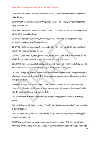 Phiên bản thử nghiệm – Lưu hành nội bộ - Microsoft Vietnam
79
COUPDAYS (settlement, maturity, frequency, basis) : Tính số ngày trong kz lãi bao gồm cả
ngày kết toán
COUPDAYSCN (settlement, maturity, frequency, basis) : Tính số ngày từ ngày kết toán tới
ngày tính lãi kế tiếp
COUPNCD (settlement, maturity, frequency, basis) : Trả về một con số thể hiện ngày tính lãi
kế tiếp kể từ sau ngày kết toán
COUPNUM (settlement, maturity, frequency, basis) : Tính số lần lãi suất phải trả trong
khoảng từ ngày kết toán đến ngày đáo hạn
COUPPCD (settlement, maturity, frequency, basis) : Trả về một con số thể hiện ngày thanh
toán lãi lần trước, trước ngày kết toán
CUMIPMT (rate, nper, pv, start_period, end_period, type) : Tính lợi tức tích lũy phải trả đối
với khoản vay trong khoảng thời gian giữa start_period và end_period
CUMPRINC (rate, nper, pv, start_period, end_period, type) : Trả về tiền vốn tích lũy phải trả
đối với khoản vay trong khoảng thời gian giữa start_period và end_period
DB (cost, salvage, life, period, month) : Tính khấu hao cho một tài sản sử dụng phương pháp
số ư giảm dần theo một mức cố định (fixed-declining balance method) trong một khoảng
thời gian xác định.
DDB (cost, salvage, life, period, factor) : Tính khấu hao cho một tài sản sử dụng phương
pháp số ư giảm dần kép (double-declining balance method), hay giảm dần theo một tỷ lệ
nào đó, trong một khoảng thời gian xác định.
DISC (settlement, maturity, pr, redemption, basis) : Tính tỷ lệ chiết khấu của một chứng
khoán
DOLLARDE (fractional_dollar, fraction) : Chuyển đổi giá dollar ở dạng phân số sang giá dollar
ở dạng thập phân
DOLLARFR (decimal_dollar, fraction) : Chuyển đổi giá dollar ở dạng thập phân số sang giá
dollar ở dạng phân số
DURATION (settlement, maturity, coupon, yld, frequency, basis) : Tính thời hạn hiệu lực
Macauley dựa trên đồng mệnh giá $100 (thời hạn hiệu lực là trung bình trọng giá trị hiện tại
 