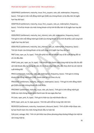 Phiên bản thử nghiệm – Lưu hành nội bộ - Microsoft Vietnam
81
ODDFPRICE (settlement, maturity, issue, first_coupon, rate, yld, redemption, frequency,
basis) : Tính giá trị trên mỗi đồng mệnh giá $100 của chứng khoán có kz đầu tiên lẻ (ngắn
hạn hay dài hạn)
ODDFYIELD (settlement, maturity, issue, first_coupon, rate, pr, redemption, frequency,
basis) : Trả về lợi nhuận của một chứng khoán có kz tính lãi đầu tiên là lẻ (ngắn hạn hay dài
hạn)
ODDLPRICE (settlement, maturity, last_interest, rate, yld, redemption, frequency, basis) :
Tính giá trị trên mỗi đồng mệnh giá $100 của chứng khoán có kz tính lãi phiếu cuối cùng là lẻ
(ngắn hạn hay dài hạn)
ODDLYIELD (settlement, maturity, last_interest, rate, pr, redemption, frequency, basis) :
Tính lợi nhuận của chứng khoán có kz cuối cùng là lẻ (ngắn hạn hay dài hạn)
PMT (rate, nper, pv, fv, type) : Tính tiền phải trả đối với khoản vay có lãi suất không đổi và
chi trả đều đặn
PPMT (rate, per, nper, pv, fv, type) : Tính khoản vốn thanh toán trong một kz hạn đã cho đối
với một khoản đầu tư, trong đó việc chi trả được thực hiện đều đặn theo định kz với một lãi
suất không đổi
PRICE (settlement, maturity, rate, yld, redemption, frequency, basis) : Tính giá trị chứng
khoán trên đồng mệnh giá $100, thanh toán lợi tức theo chu kz
PRICEDISC (settlement, maturity, discount, redemption, basis) : Tính giá trị trên đồng mệnh
giá $100 của một chứng khoán đã chiết khấu
PRICEMAT (settlement, maturity, issue, rate, yld, basis) : Tính giá trị trên đồng mệnh giá
$100 của một chứng khoán phải thanh toán lãi vào ngày đáo hạn
PV (rate, nper, pmt, fv, type) : Tính giá trị hiện tại của một khoản đầu tư
RATE (nper, pmt, pv, fv, type, guess) : Tính lãi suất mỗi kz trong một niên kim
REVEICED (settlement, maturity, investment, discount, basis) : Tính số tiền nhận được vào
kz hạn thanh toán cho một chứng khoán đầu tư toàn bộ
SLN (cost, salvage, life) : Tính chi phí khấu hao (theo phương pháp đường thẳng) của một tài
sản trong một kz
 