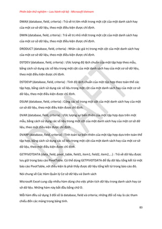 Phiên bản thử nghiệm – Lưu hành nội bộ - Microsoft Vietnam
83
DMAX (database, field, criteria) : Trả về trị lớn nhất trong một cột của một danh sách hay
của một cơ sở dữ liệu, theo một điều kiện được chỉ định.
DMIN (database, field, criteria) : Trả về trị nhỏ nhất trong một cột của một danh sách hay
của một cơ sở dữ liệu, theo một điều kiện được chỉ định.
DRODUCT (database, field, criteria) : Nhân các giá trị trong một cột của một danh sách hay
của một cơ sở dữ liệu, theo một điều kiện được chỉ định.
DSTDEV ( atabase, fiel , criteria) : Ước lượng độ lệch chuẩn của một tập hợp theo mẫu,
bằng cách sử dụng các số liệu trong một cột của một danh sách hay của một cơ sở dữ liệu,
theo một điều kiện được chỉ định.
DSTDEVP ( atabase, fiel , criteria) : Tính độ lệch chuẩn của một tập hợp theo toàn thể các
tập hợp, bằng cách sử dụng các số liệu trong một cột của một danh sách hay của một cơ sở
dữ liệu, theo một điều kiện được chỉ định.
DSUM (database, field, criteria) : Cộng các số trong một cột của một danh sách hay của một
cơ sở dữ liệu, theo một điều kiện được chỉ định.
DVAR ( atabase, fiel , criteria) : Ước lượng sự biến thiên của một tập hợp dựa trên một
mẫu, bằng cách sử dụng các số liệu trong một cột của một danh sách hay của một cơ sở dữ
liệu, theo một điều kiện được chỉ định.
DVARP (database, field, criteria) : Tính toán sự biến thiên của một tập hợp dựa trên toàn thể
tập hợp, bằng cách sử dụng các số liệu trong một cột của một danh sách hay của một cơ sở
dữ liệu, theo một điều kiện được chỉ định.
GETPIVOTDATA (data_field, pivot_table, field1, item1, field2, item2,...) : Trả về dữ liệu được
lưu giữ trong báo cáo PivotTable. Có thể ùng GETP VOTDATA để lấy dữ liệu tổng kết từ một
báo cáo PivotTable, với điều kiện là phải thấy được dữ liệu tổng kết từ trong báo cáo đó.
Nói chung về Các Hàm Quản l{ Cơ sở dữ liệu và Danh sách
Microsoft Excel cung cấp nhiều hàm dùng cho việc phân tích dữ liệu trong anh sách hay cơ
sở dữ liệu. Những hàm này bắt đầu bằng chữ D.
Mỗi hàm đều sử dụng 3 đối số là database, field và criteria; những đối số này là các tham
chiếu đến các mảng trong bảng tính.
 