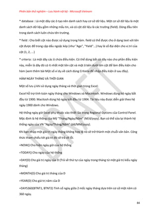 Phiên bản thử nghiệm – Lưu hành nội bộ - Microsoft Vietnam
84
* database : Là một dãy các ô tạo nên anh sách hay cơ sở dữ liệu. Một cơ sở dữ liệu là một
danh sách dữ liệu gồm những mẩu tin, và có cột dữ liệu là các trường (fiel ). Dòng đầu tiên
trong danh sách luôn chứa tên trường.
* field : Cho biết cột nào được sử dụng trong hàm. field có thể được cho ở dạng text với tên
cột được để trong cặp dấu ngoặc k p (như "Age", "Yiel "...) hay là số đại diện cho vị trí của
cột (1, 2, ...)
* criteria : Là một dãy các ô chứa điều kiện. Có thể dùng bất cứ dãy nào cho phần điều kiện
này, miễn là ãy đó có ít nhất một tên cột và một ô bên ưới tên cột để làm điều kiện cho
hàm (xem thêm bài Một số ví dụ về cách ùng Criteria để nhập điều kiện ở sau đây).
HÀM NGÀY THÁNG VÀ THỜI GIAN
Một số lưu { khi sử dụng ngày tháng và thời gian trong Excel:
Excel hỗ trợ tính toán ngày tháng cho Windows và Macintosh. Windows dùng hệ ngày bắt
đầu từ 1900. Macitosh dùng hệ ngày bắt đầu từ 1904. Tài liệu này được diễn giải theo hệ
ngày 1900 dành cho Windows.
Hệ thống ngày giờ Excel phụ thuộc vào thiết lập trong Regional Options của Control Panel.
Mặc định là hệ thống của Mỹ "Tháng/Ngày/Năm" ( / /yyyy). Bạn có thể sửa lại thành hệ
thống ngày của VN "Ngày/Tháng/Năm" ( / /yyyy).
Khi bạn nhập một giá trị ngày tháng không hợp lệ nó sẽ trở thành một chuỗi văn bản. Công
thức tham chiếu tới giá trị đó sẽ trả về lỗi.
=NOW() Cho hiện ngày giờ của hệ thống
=TODAY() Cho ngày của hệ thống
=DAY(D) Cho giá trị ngày của D (Trả về thứ tự của ngày trong tháng từ một giá trị kiểu ngày
tháng)
=MONTH(D) Cho giá trị tháng của D
=YEAR(D) Cho giá trị năm của D
=DAYS360(BTNT1, BTNT2) Tính số ngày giữa 2 mốc ngày tháng dựa trên cơ sở một năm có
360 ngày.
 
