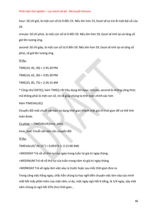 Phiên bản thử nghiệm – Lưu hành nội bộ - Microsoft Vietnam
86
hour: Số chỉ giờ, là một con số từ 0 đến 23. Nếu lớn hơn 23, Excel sẽ tự trừ đi một bội số của
24.
minute: Số chỉ phút, là một con số từ 0 đến 59. Nếu lớn hơn 59, Excel sẽ tính lại và tăng số
giờ lên tương ứng.
second: Số chỉ giây, là một con số từ 0 đến 59. Nếu lớn hơn 59, Excel sẽ tính lại và tăng số
phút, số giờ lên tương ứng.
Ví dụ:
TIME(14, 45, 30) = 2:45:30 PM
TIME(14, 65, 30) = 3:05:30 PM
TIME(25, 85, 75) = 2:26:15 AM
* Cũng như DATE(), hàm T E() rất hữu dụng khi hour, minute, second là những công thức
mà không phải là một con số, nó sẽ giúp chúng ta tính toán chính xác hơn
Hàm TIMEVALUE()
Chuyển đổi một chuỗi văn bản có dạng thời gian thành một giá trị thời gian để có thể tính
toán được
Cú pháp: = TIMEVALUE(time_text)
time_text: Chuỗi văn bản cần chuyển đổi
Ví dụ:
TIMEVALUE("26:15") = 0.09375 (= 2:15:00 AM)
=WEEKDAY Trả về số thứ tự của ngày trong tuần từ giá trị ngày tháng.
=WEEKNUM Trả về số thứ tự của tuần trong năm từ giá trị ngày tháng.
=WORKDAY Trả về ngày làm việc xảy ra trước hoặc sau mốc thời gian đưa ra.
Trong công việc hằng ngày, chắc hẳn chúng ta hay nghĩ đến chuyện việc làm này của mình
mất hết mấy phần trăm của một năm, ví ụ, một ngày ngủ hết 6 tiếng, là 1/4 ngày, vậy một
năm ch ng ta ngủ hết 25% (hic) thời gian...
 