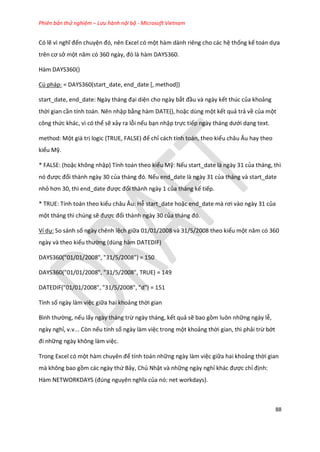 Phiên bản thử nghiệm – Lưu hành nội bộ - Microsoft Vietnam
88
Có lẽ vì nghĩ đến chuyện đó, nên Excel có một hàm dành riêng cho các hệ thống kế toán dựa
trên cơ sở một năm có 360 ngày, đó là hàm DAYS360.
Hàm DAYS360()
Cú pháp: = DAYS360(start_date, end_date [, method])
start_ ate, en _ ate: Ngày tháng đại diện cho ngày bắt đầu và ngày kết thúc của khoảng
thời gian cần tính toán. Nên nhập bằng hàm DATE(), hoặc dùng một kết quả trả về của một
công thức khác, vì có thể sẽ xảy ra lỗi nếu bạn nhập trực tiếp ngày tháng ưới dạng text.
method: Một giá trị logic (TRUE, FALSE) để chỉ cách tính toán, theo kiểu châu Âu hay theo
kiểu Mỹ.
* FALSE: (hoặc không nhập) Tính toán theo kiểu Mỹ: Nếu start_date là ngày 31 của tháng, thì
nó được đổi thành ngày 30 của tháng đó. Nếu end_date là ngày 31 của tháng và start_date
nhỏ hơn 30, thì en _ ate được đổi thành ngày 1 của tháng kế tiếp.
* TRUE: Tính toán theo kiểu châu Âu: Hễ start_date hoặc en _ ate mà rơi vào ngày 31 của
một tháng thì chúng sẽ được đổi thành ngày 30 của tháng đó.
Ví dụ: So sánh số ngày chênh lệch giữa 01/01/2008 và 31/5/2008 theo kiểu một năm có 360
ngày và theo kiểu thường (dùng hàm DATEDIF)
DAYS360("01/01/2008", "31/5/2008") = 150
DAYS360("01/01/2008", "31/5/2008", TRUE) = 149
DATEDIF("01/01/2008", "31/5/2008", "d") = 151
Tính số ngày làm việc giữa hai khoảng thời gian
Bình thường, nếu lấy ngày tháng trừ ngày tháng, kết quả sẽ bao gồm luôn những ngày lễ,
ngày nghỉ, v.v... Còn nếu tính số ngày làm việc trong một khoảng thời gian, thì phải trừ bớt
đi những ngày không làm việc.
Trong Excel có một hàm chuyên để tính toán những ngày làm việc giữa hai khoảng thời gian
mà không bao gồm các ngày thứ Bảy, Chủ Nhật và những ngày nghỉ khác được chỉ định:
Hàm NETWORKDAYS (đ ng nguyên nghĩa của nó: net workdays).
 