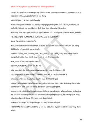 Phiên bản thử nghiệm – Lưu hành nội bộ - Microsoft Vietnam
92
Tôi giả sử con số 20070823 này đang nằm ở cell A1, thì công thức LEFT(A1, 4) sẽ cho ta trị số
của năm, D(A1, 3, 2) sẽ cho trị số của tháng
và RIGHT(A1, 2) sẽ cho trị số của ngày.
Giả sử trong Control Panel của bạn định dạng ngày tháng năm theo kiểu dd/mm/yyyy, và
cell nhận kết quả của bạn đã được định dạng theo kiểu ngày tháng năm,
bạn dùng hàm DATE(year, month, day) với 3 tham số là 3 công thức vừa làm ở trên, ta sẽ có:
=DATE(LEFT(A1, 4), D(A1, 5, 2), R GHT(A1, 2))→ 23/8/2007
HÀM TÌM KIẾM VÀ THAM CHIẾU
Bao gồm các hàm tìm kiếm và tham chiếu rất hữu ích khi bạn làm việc với CSDL lớn trong
E CEL như kế toán, tính lương, thuế...
=ADDRESS(row_num, column_num *, abs_num+ *, a1+ *, sheet_text+) Dùng để tạo địa chỉ
dạng chuỗi ký tự, theo chỉ số dòng và chỉ số cột được cung cấp.
row_num: Số thứ tự dòng của địa chỉ
column_num: Số thứ tự cột của địa chỉ
abs_num: Kiểu địa chỉ (tuyệt đối hay tương đối) - mặc định là tuyệt đối
a1: Dạng địa chỉ (=TRUE: dạng A1; =FALSE: dạng R1C1) - mặc định là TRUE
sheet_text: Tên của sheet chứa địa chỉ - mặc định là không có
=AREAS(reference) Trả về số vùng tham chiếu trong một tham chiếu. Mỗi vùng tham chiếu
có thể là một ô rời rạc hoặc là một dãy ô liên tục trong bảng tính.
reference: Là một hoặc nhiều vùng tham chiếu mà bạn cần đếm. Nếu muốn đưa nhiều vùng
rời rạc nhau vào công thức thì bạn phân cách chúng bằng dấu phẩy, nếu không ngăn bằng
dấu phẩy, Excel sẽ không đếm (xem ví dụ 3 ưới đây)
=CHOOSE Trả về giá trị trong mảng giá trị tại vị trí được chỉ định.
=COLUMN(reference) Trả về số thứ tự cột của ô đầu tiên ở góc trên bên trái của vùng tham
chiếu.
 
