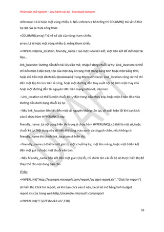 Phiên bản thử nghiệm – Lưu hành nội bộ - Microsoft Vietnam
93
reference: Là ô hoặc một vùng nhiều ô. Nếu reference bỏ trống thì COLUMN() trả về số thứ
tự cột của ô chứa công thức.
=COLUMNS(array) Trả về số cột của vùng tham chiếu.
array: Là ô hoặc một vùng nhiều ô, mảng tham chiếu
=HYPERLINK(link_location, friendly_name) Tạo một siêu liên kết, một liên kết để mở một tài
liệu...
link_location: Đường dẫn đến tài liệu cần mở, nhập ở dạng chuỗi ký tự. Link_location có thể
chỉ đến một ô đặc biệt, tên của một dãy ô trong một trang bảng tính hoặc một bảng tính,
hoặc chỉ đến một đánh ấu (bookmark) trong Microsoft Excel. Link_location cũng có thể chỉ
đến một tập tin lưu trên ổ cứng, hoặc một đường dẫn truy xuất nội bộ trên một máy chủ
hoặc một đường dẫn tài nguyên URL trên mạng intranet, internet.
- Link_location có thể là một chuỗi ký tự đặt trong dấu nháy kép, hoặc một ô nào đó chứa
đường dẫn ưới dạng chuỗi ký tự.
- Nếu link_location liên kết đến một tài nguyên không tồn tại, sẽ xuất hiện lỗi khi bạn kích
vào ô chứa hàm HYPERLINK() này.
firendly_name: Là nội dung hiển thị trong ô chứa hàm HYPERLINK(), có thể là một số, hoặc
chuỗi ký tự. Nội dung này sẽ hiển thị bằng màu xanh và có gạch chân, nếu không có
firendly_name thì chính link_location sẽ hiển thị.
- Firendly_name có thể là một giá trị, một chuỗi ký tự, một tên mảng, hoặc một ô liên kết
đến một giá trị hoặc một chuỗi văn bản.
- Nếu firendly_name liên kết đến một giá trị bị lỗi, thì chính tên cái lỗi đó sẽ được hiển thị để
thay thế cho nội dung bạn cần.
Ví dụ:
=HYPERLINK("http://example.microsoft.com/report/bu dget report.xls", "Click for report")
sẽ hiển thị: Click for report, và khi bạn click vào ô này, Excel sẽ mở bảng tính budget
report.xls của trang web http://example.microsoft.com/report
=HYPERLINK("F:GPEbook2.xls",F10)
 