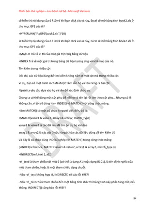 Phiên bản thử nghiệm – Lưu hành nội bộ - Microsoft Vietnam
94
sẽ hiển thị nội dung của ô F10 và khi bạn click vào ô này, Excel sẽ mở bảng tính book2.xls ở
thư mục GPE của ổ F
=HYPERLINK("F:GPEbook2.xls",F10)
sẽ hiển thị nội dung của ô F10 và khi bạn click vào ô này, Excel sẽ mở bảng tính book2.xls ở
thư mục GPE của ổ F
=MATCH Trả về vị trí của một giá trị trong bảng dữ liệu
=INDEX Trả về một giá trị trong bảng dữ liệu tương ứng với chỉ mục của nó.
Tìm kiếm trong nhiều cột
Đôi khi, các ữ liệu ùng để tìm kiếm không nằm ở một cột mà trong nhiều cột.
Ví dụ, bạn có một anh sách đã được tách sẵn họ và tên riêng ra hai cột.
Người ta yêu cầu dựa vào họ và tên để xác định chức vụ.
Chúng ta có thể dùng một cột phụ để nối họ và tên lại rồi tìm theo cột phụ... Nhưng có lẽ
không cần, vì tôi sẽ dùng hàm INDEX() và MATCH() với công thức mảng.
Hàm MATCH() có một c pháp ít người biết đến, đó là:
=MATCH(value1 & value2, array1 & array2, match_type)
value1 & value2 là các dữ liệu để tìm (ví dụ họ và tên)
array1 & array2 là các cột (hoặc hàng) chứa các dữ liệu ùng để tìm kiếm đó
Và đây là c pháp ùng INDEX() ghép với MATCH() trong công thức mảng:
{=INDEX(reference, MATCH(value1 & value2, array1 & array2, match_type))}
=INDIRECT(ref_text [, a1])
ref_text là tham chiếu tới một ô (có thể là dạng A1 hoặc dạng R1C1), là tên định nghĩa của
một tham chiếu, hoặc là một tham chiếu dạng chuỗi.
-Nếu ref_text không hợp lệ, INDIRECT() sẽ báo lỗi #REF!
-Nếu ref_text chứa tham chiếu đến một bảng tính khác thì bảng tính này phải đang mở, nếu
không, ND RECT() cũng báo lỗi #REF!
 